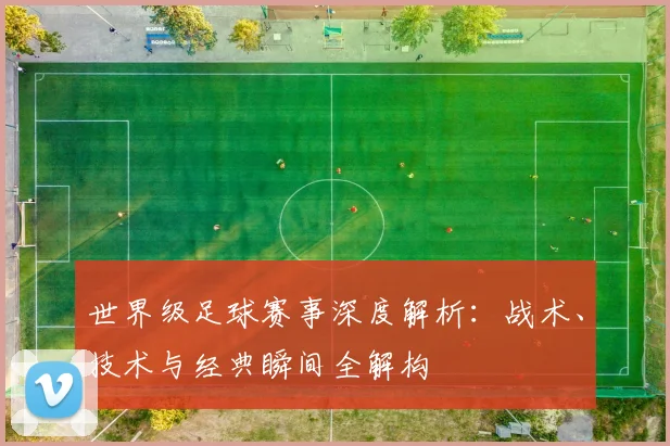 世界级足球赛事深度解析：战术、技术与经典瞬间全解构