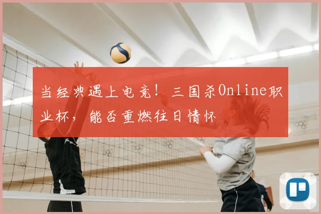 当经典遇上电竞！三国杀Online职业杯，能否重燃往日情怀