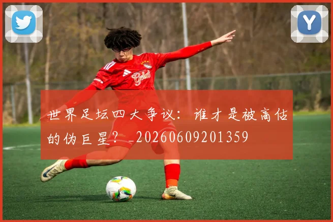 世界足坛四大争议：谁才是被高估的伪巨星？_20260609201359