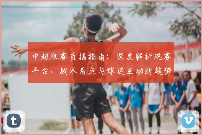 中超联赛直播指南:深度解析观赛平台、战术看点与球迷互动新趋势