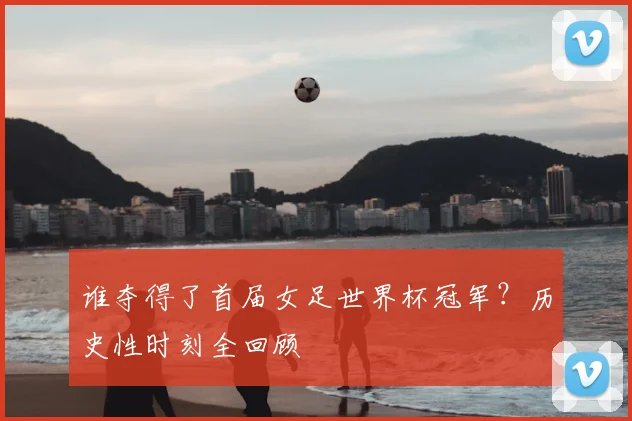 谁夺得了首届女足世界杯冠军?历史性时刻全回顾